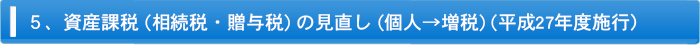 ５、資産課税（相続税・贈与税）の見直し（個人→増税）（平成27年度施行？）